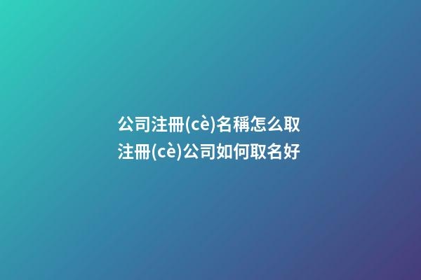 公司注冊(cè)名稱怎么取 注冊(cè)公司如何取名好-第1張-公司起名-玄機(jī)派